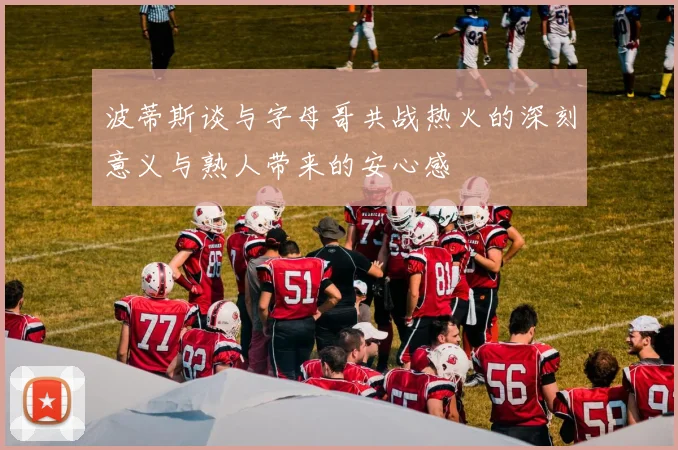 波蒂斯谈与字母哥共战热火的深刻意义与熟人带来的安心感