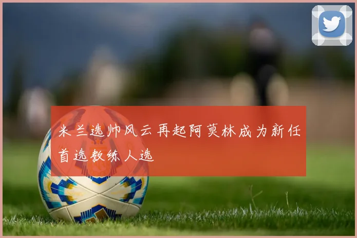 米兰选帅风云再起阿莫林成为新任首选教练人选