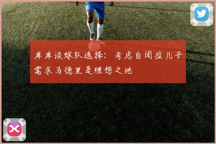 库库谈球队选择：考虑自闭症儿子需求马德里是理想之地