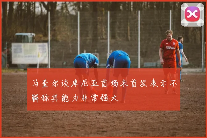 马奎尔谈库尼亚首场未首发表示不解称其能力非常强大
