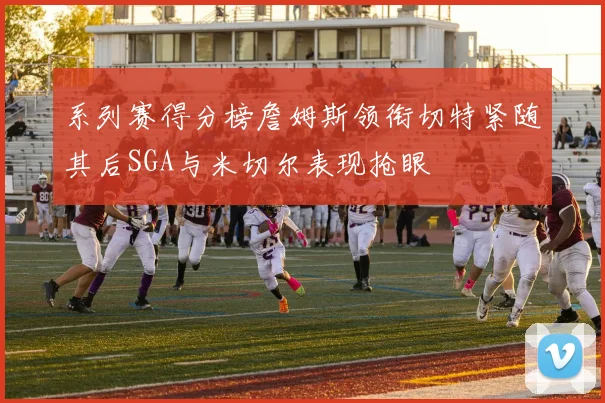 系列赛得分榜詹姆斯领衔切特紧随其后SGA与米切尔表现抢眼