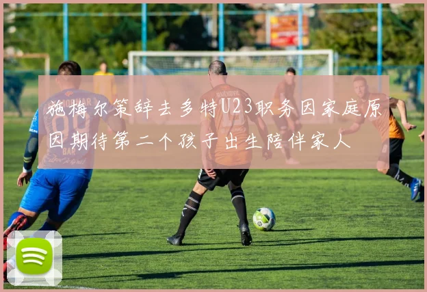 施梅尔策辞去多特U23职务因家庭原因期待第二个孩子出生陪伴家人