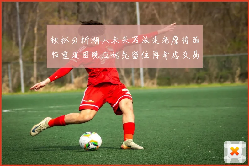 铁林分析湖人未来若放走老詹将面临重建困境应优先留住再考虑交易