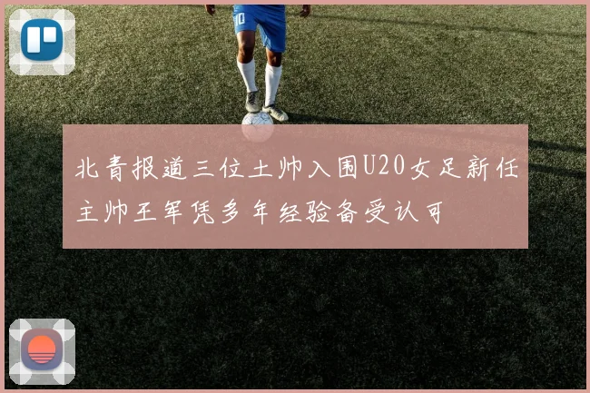 北青报道三位土帅入围U20女足新任主帅王军凭多年经验备受认可