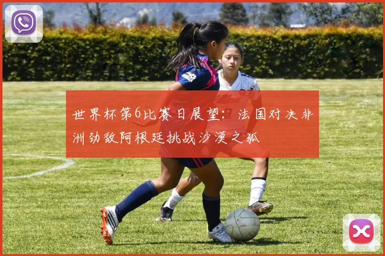 世界杯第6比赛日展望：法国对决非洲劲敌阿根廷挑战沙漠之狐