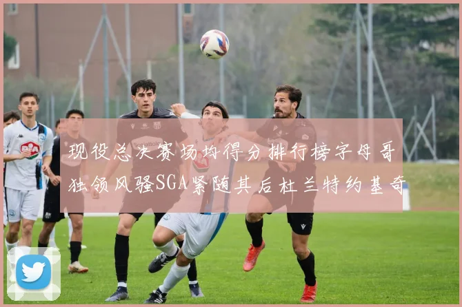 现役总决赛场均得分排行榜字母哥独领风骚SGA紧随其后杜兰特约基奇东契奇争夺第三