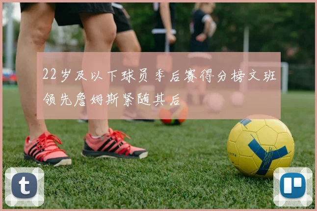 22岁及以下球员季后赛得分榜文班领先詹姆斯紧随其后