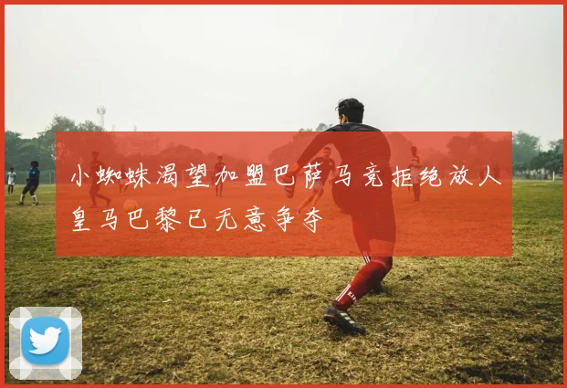 小蜘蛛渴望加盟巴萨马竞拒绝放人皇马巴黎已无意争夺
