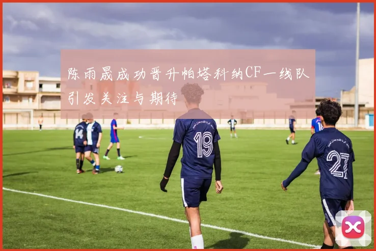 陈雨晟成功晋升帕塔科纳CF一线队引发关注与期待