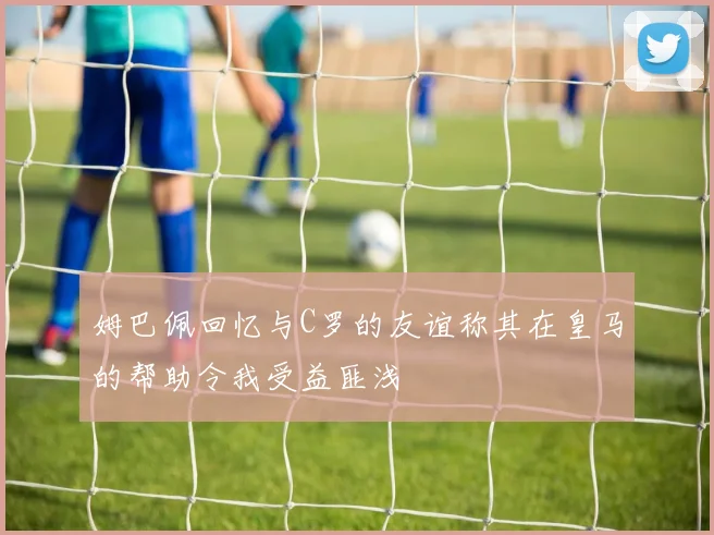 姆巴佩回忆与C罗的友谊称其在皇马的帮助令我受益匪浅