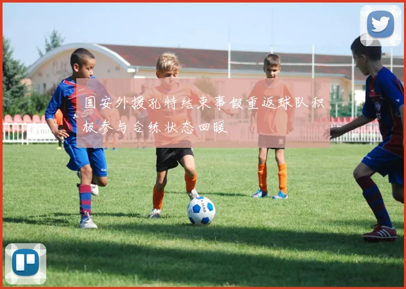 国安外援孔特结束事假重返球队积极参与合练状态回暖