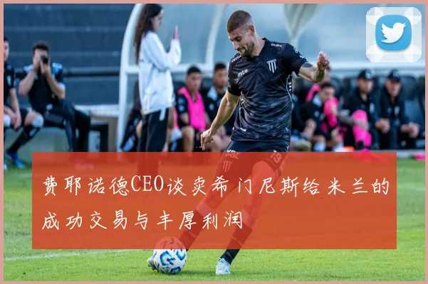 费耶诺德CEO谈卖希门尼斯给米兰的成功交易与丰厚利润