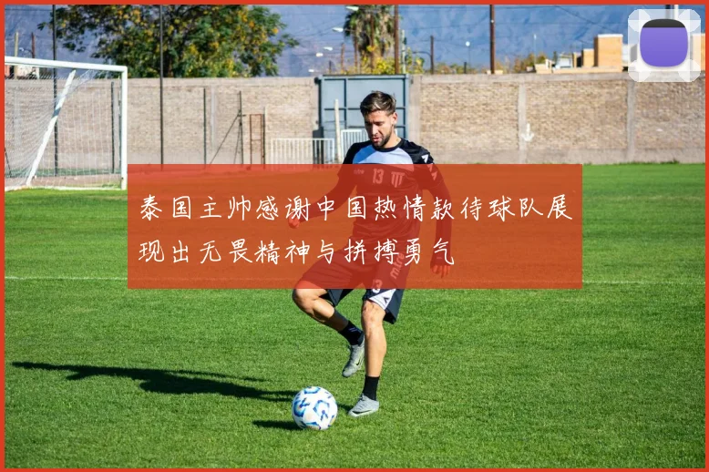 泰国主帅感谢中国热情款待球队展现出无畏精神与拼搏勇气