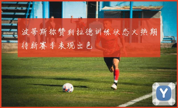 波蒂斯称赞利拉德训练状态火热期待新赛季表现出色
