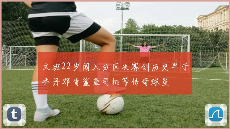 文班22岁闯入分区决赛创历史早于乔丹邓肯鲨鱼司机等传奇球星