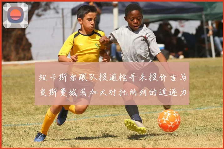 纽卡斯尔跟队报道枪手未报价吉马良斯曼城或加大对托纳利的追逐力度