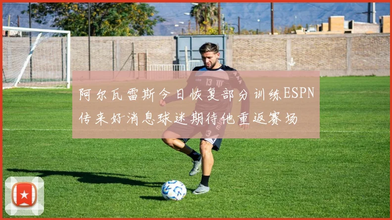 阿尔瓦雷斯今日恢复部分训练ESPN传来好消息球迷期待他重返赛场