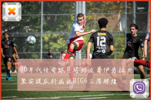 90年代传奇球员塔帅龙哥伊劳拉共聚安提瓜科成就BIG6三席辉煌