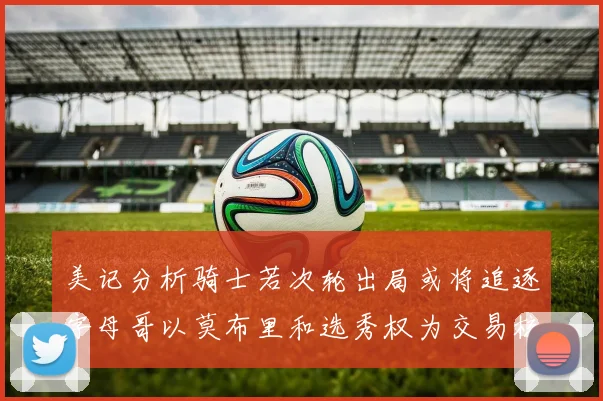 美记分析骑士若次轮出局或将追逐字母哥以莫布里和选秀权为交易核心