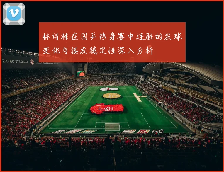 林诗栋在国乒热身赛中连胜的发球变化与接发稳定性深入分析